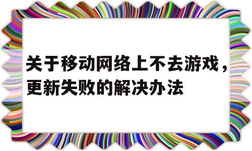 包含关于移动网络上不去游戏，更新失败的解决办法的词条